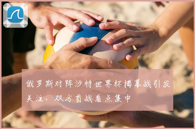 俄罗斯对阵沙特世界杯揭幕战引发关注,双方首战看点集中