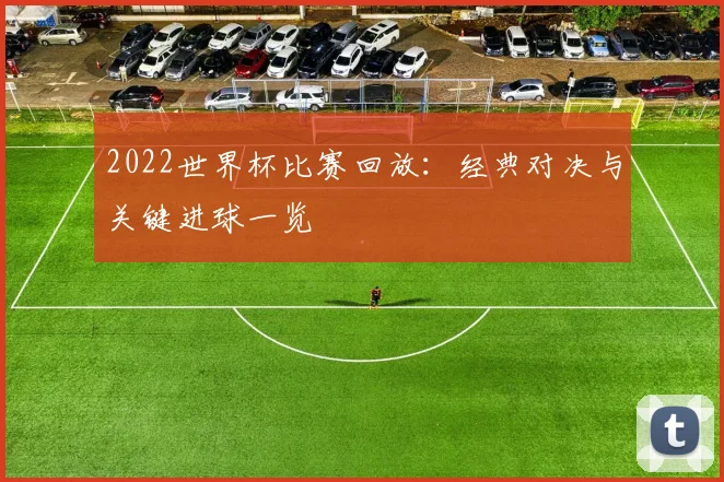 2022世界杯比赛回放：经典对决与关键进球一览