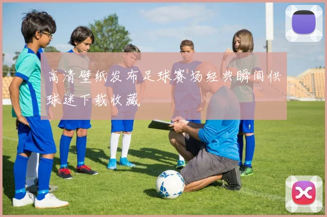 高清壁纸发布足球赛场经典瞬间供球迷下载收藏