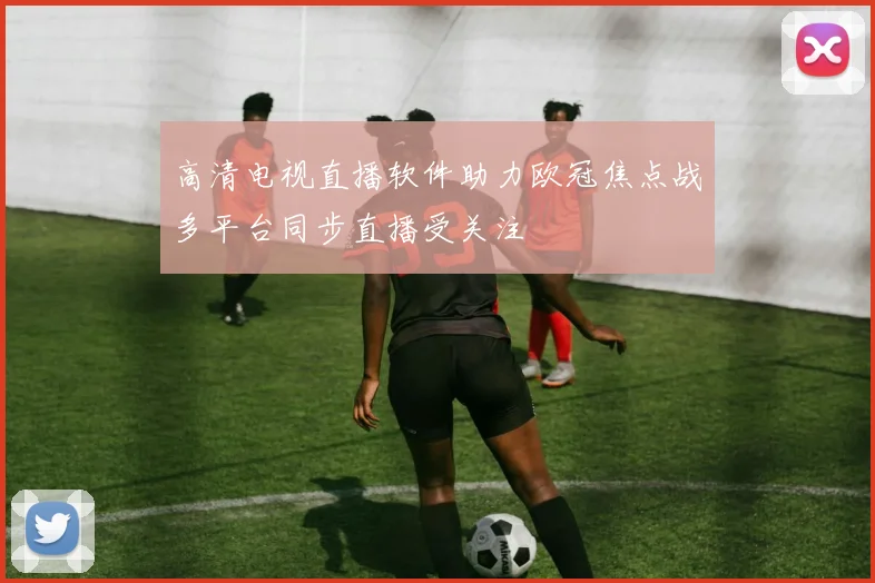 高清电视直播软件助力欧冠焦点战多平台同步直播受关注