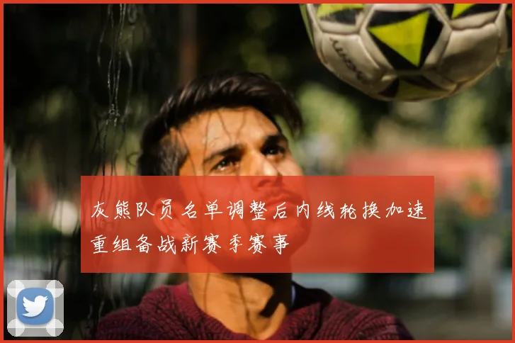 灰熊队员名单调整后内线轮换加速重组备战新赛季赛事