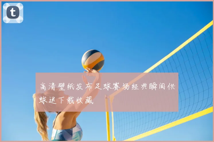 高清壁纸发布足球赛场经典瞬间供球迷下载收藏