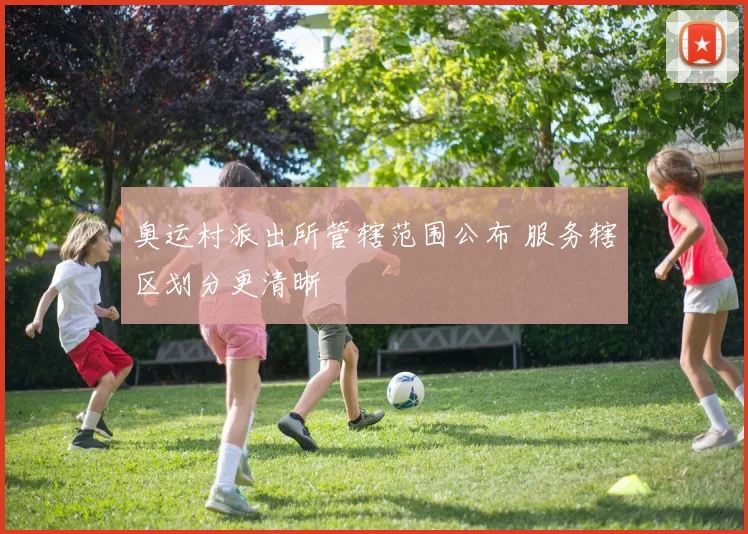 奥运村派出所管辖范围公布 服务辖区划分更清晰