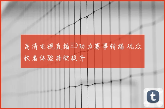 高清电视直播HD助力赛事转播 观众收看体验持续提升
