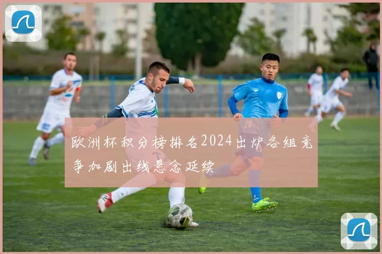 欧洲杯积分榜排名2024出炉各组竞争加剧出线悬念延续