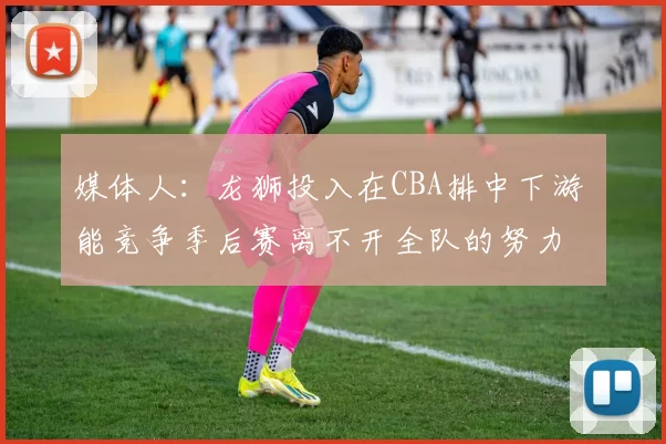 媒体人：龙狮投入在CBA排中下游 能竞争季后赛离不开全队的努力