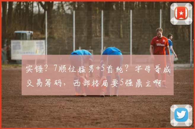 实锤？7顺位猛男+5首轮？字母哥成交易筹码，西部格局要5强鼎立啊