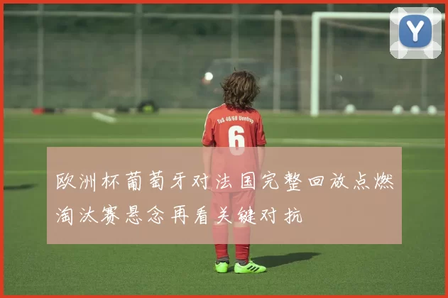 欧洲杯葡萄牙对法国完整回放点燃淘汰赛悬念再看关键对抗