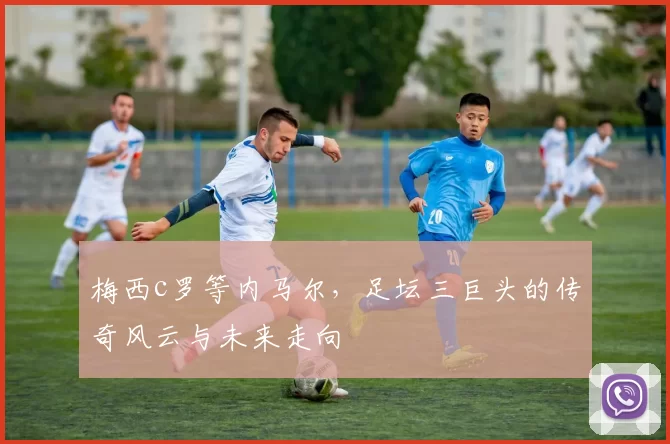 梅西c罗等内马尔,足坛三巨头的传奇风云与未来走向