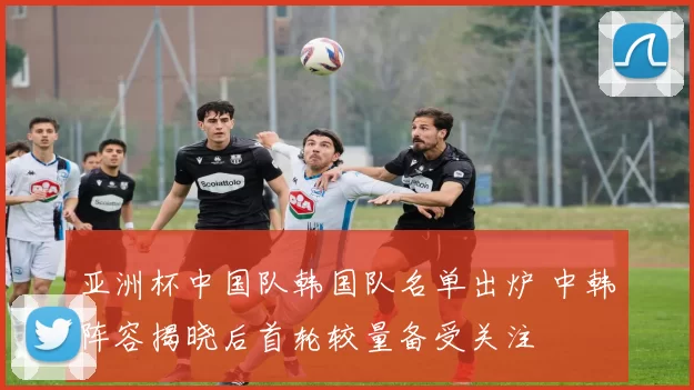 亚洲杯中国队韩国队名单出炉 中韩阵容揭晓后首轮较量备受关注