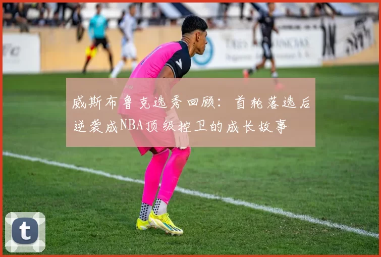 威斯布鲁克选秀回顾：首轮落选后逆袭成NBA顶级控卫的成长故事