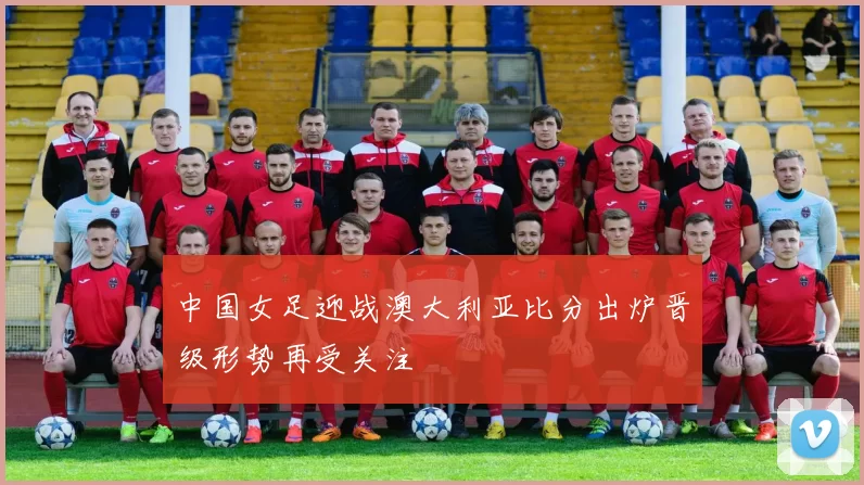 中国女足迎战澳大利亚比分出炉晋级形势再受关注