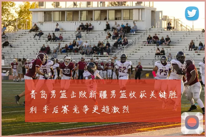 青岛男篮击败新疆男篮收获关键胜利 季后赛竞争更趋激烈