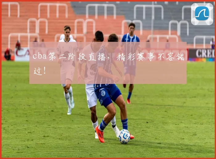 cba第二阶段直播，精彩赛事不容错过！