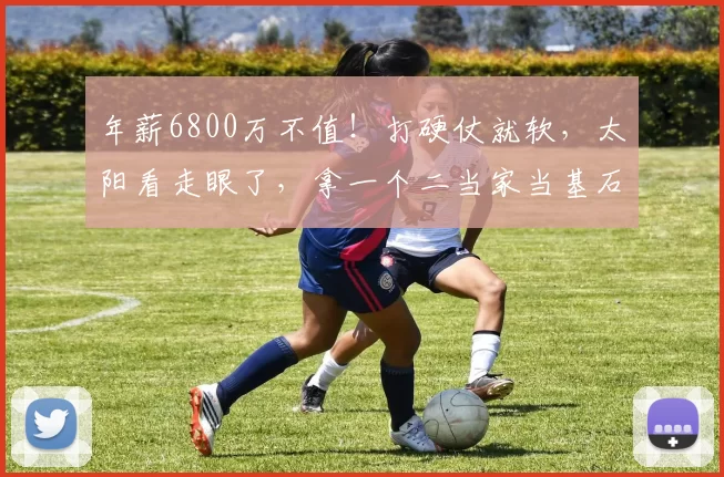 年薪6800万不值！打硬仗就软，太阳看走眼了，拿一个二当家当基石