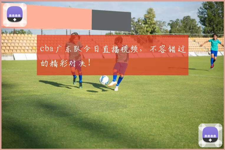cba广东队今日直播视频,不容错过的精彩对决!
