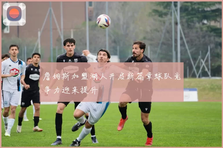 詹姆斯加盟湖人开启新篇章球队竞争力迎来提升