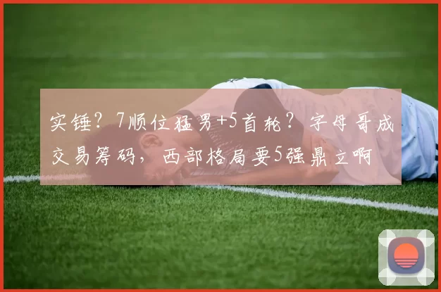 实锤？7顺位猛男+5首轮？字母哥成交易筹码，西部格局要5强鼎立啊