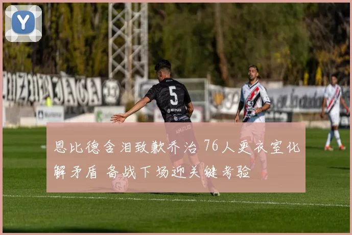 恩比德含泪致歉乔治 76人更衣室化解矛盾 备战下场迎关键考验