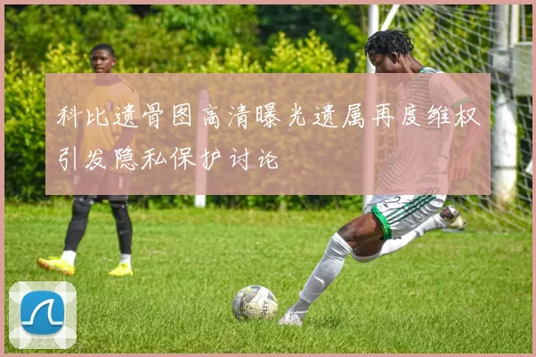 科比遗骨图高清曝光遗属再度维权引发隐私保护讨论