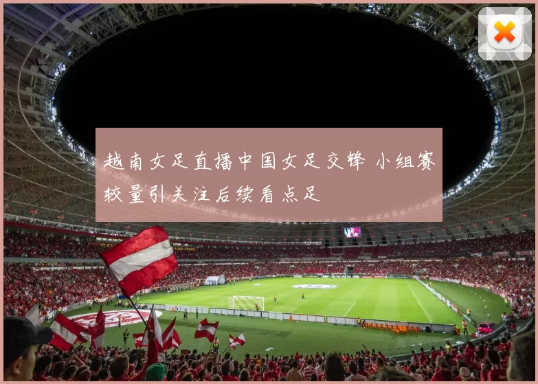 越南女足直播中国女足交锋 小组赛较量引关注后续看点足