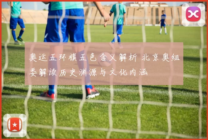 奥运五环旗五色含义解析 北京奥组委解读历史渊源与文化内涵