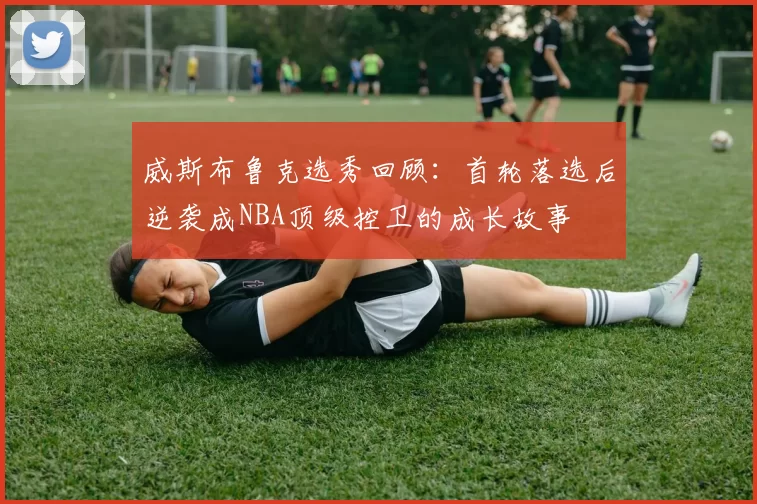 威斯布鲁克选秀回顾：首轮落选后逆袭成NBA顶级控卫的成长故事