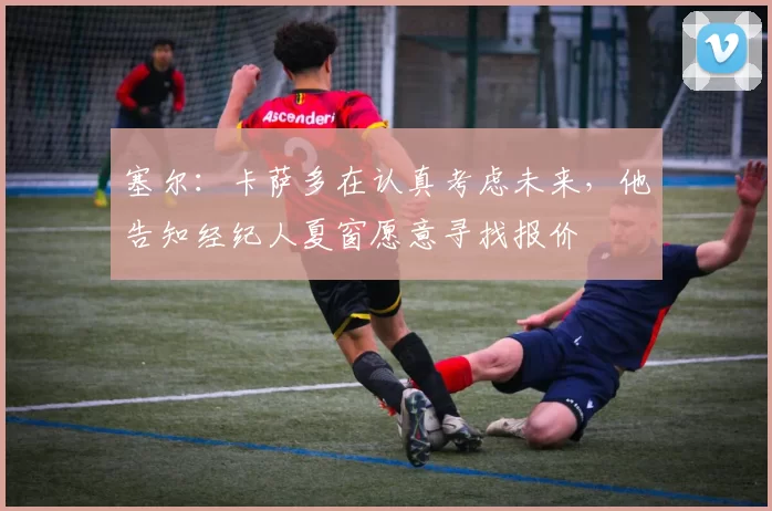 塞尔:卡萨多在认真考虑未来,他告知经纪人夏窗愿意寻找报价