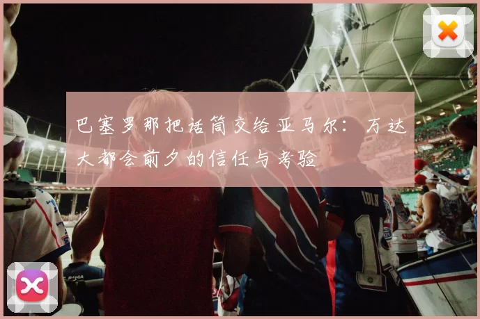 巴塞罗那把话筒交给亚马尔:万达大都会前夕的信任与考验