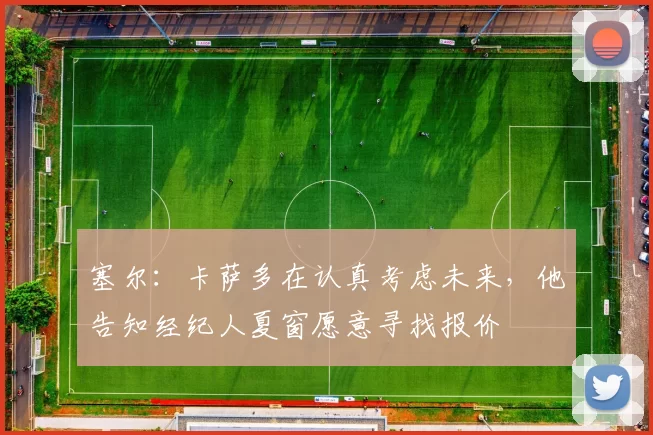 塞尔:卡萨多在认真考虑未来,他告知经纪人夏窗愿意寻找报价