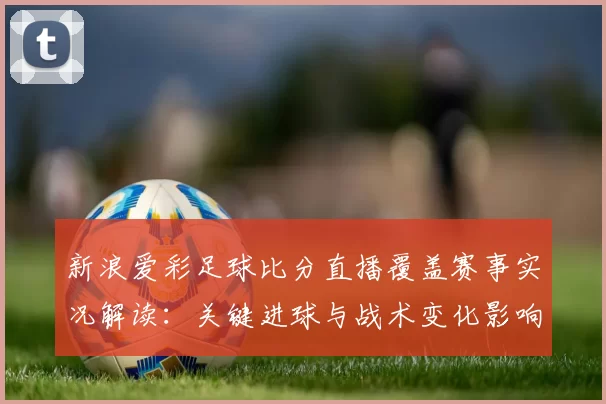 新浪爱彩足球比分直播覆盖赛事实况解读：关键进球与战术变化影响赛果